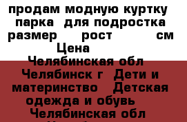 продам модную куртку (парка) для подростка размер 48, рост 160-162 см. › Цена ­ 2 200 - Челябинская обл., Челябинск г. Дети и материнство » Детская одежда и обувь   . Челябинская обл.,Челябинск г.